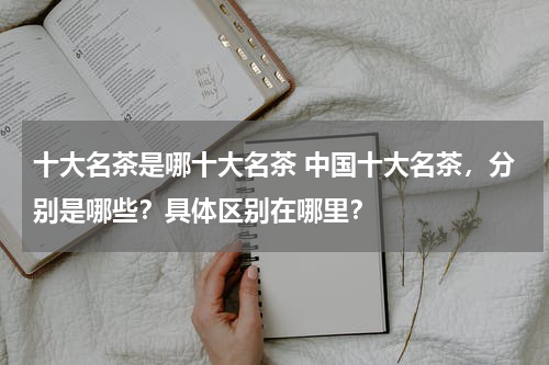十大名茶是哪十大名茶 中国十大名茶，分别是哪些？具体区别在哪里？