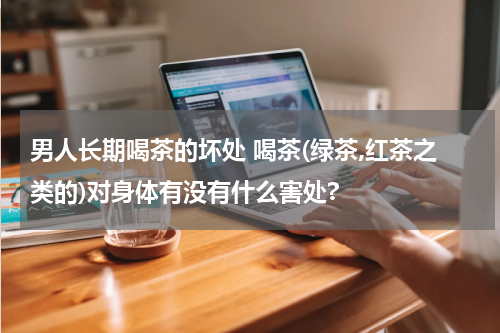 男人长期喝茶的坏处 喝茶(绿茶,红茶之类的)对身体有没有什么害处?