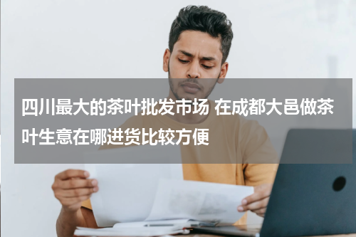 四川最大的茶叶批发市场 在成都大邑做茶叶生意在哪进货比较方便