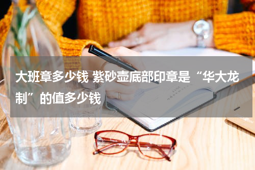 大班章多少钱 紫砂壶底部印章是“华大龙制”的值多少钱