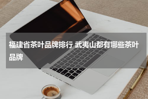福建省茶叶品牌排行 武夷山都有哪些茶叶品牌