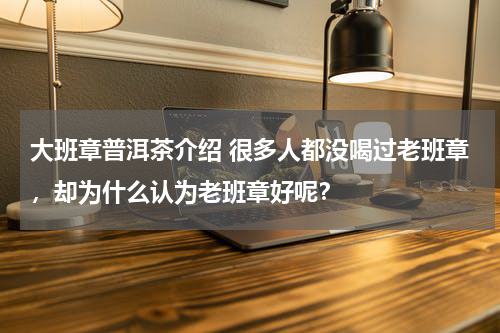 大班章普洱茶介绍 很多人都没喝过老班章，却为什么认为老班章好呢？