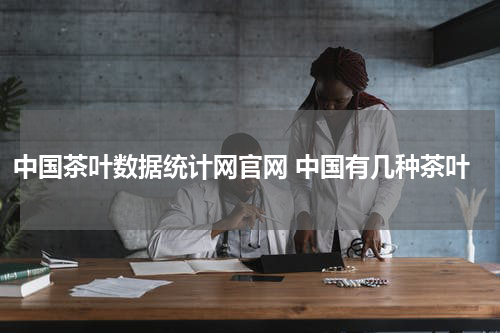 中国茶叶数据统计网官网 中国有几种茶叶