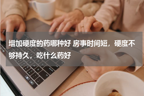增加硬度的药哪种好 房事时间短，硬度不够持久，吃什么药好