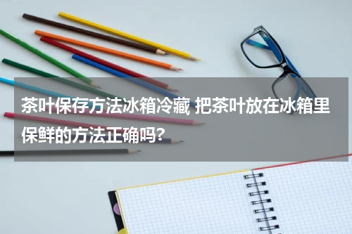 茶叶保存方法冰箱冷藏 把茶叶放在冰箱里保鲜的方法正确吗?