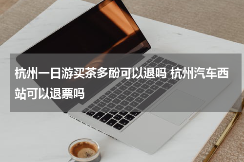 杭州一日游买茶多酚可以退吗 杭州汽车西站可以退票吗