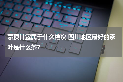 蒙顶甘露属于什么档次 四川地区最好的茶叶是什么茶？