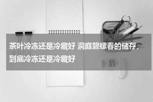 茶叶冷冻还是冷藏好 洞庭碧螺春的储存，到底冷冻还是冷藏好