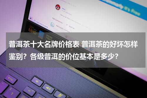 普洱茶十大名牌价格表 普洱茶的好坏怎样鉴别？各级普洱的价位基本是多少？