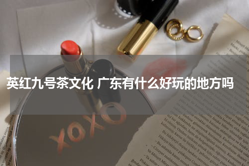 英红九号茶文化 广东有什么好玩的地方吗