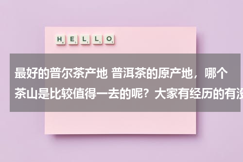 最好的普尔茶产地 普洱茶的原产地，哪个茶山是比较值得一去的呢？大家有经历的有没有推荐的~