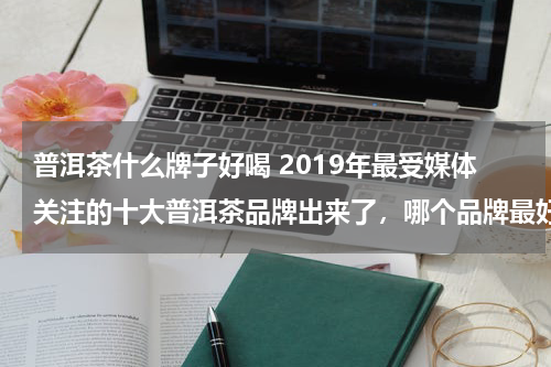普洱茶什么牌子好喝 2019年最受媒体关注的十大普洱茶品牌出来了，哪个品牌最好？