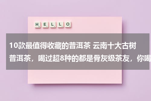 10款最值得收藏的普洱茶 云南十大古树普洱茶，喝过超8种的都是骨灰级茶友，你喝过几种？