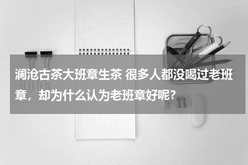 澜沧古茶大班章生茶 很多人都没喝过老班章，却为什么认为老班章好呢？