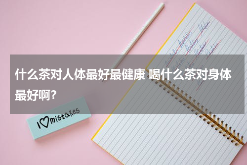 什么茶对人体最好最健康 喝什么茶对身体最好啊？