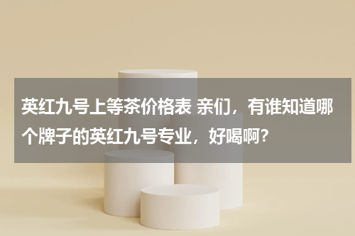 英红九号上等茶价格表 亲们，有谁知道哪个牌子的英红九号专业，好喝啊？