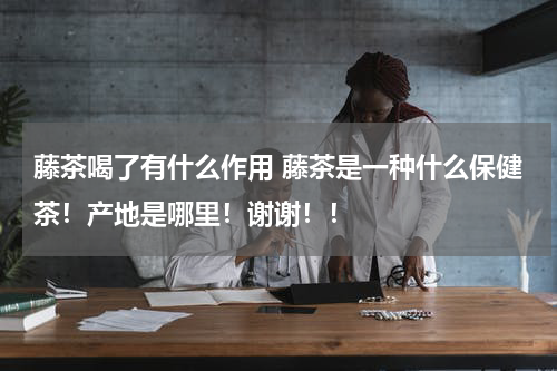 藤茶喝了有什么作用 藤茶是一种什么保健茶！产地是哪里！谢谢！！