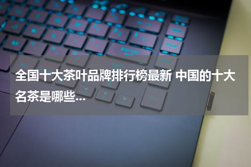 全国十大茶叶品牌排行榜最新 中国的十大名茶是哪些...