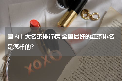 国内十大名茶排行榜 全国最好的红茶排名是怎样的？