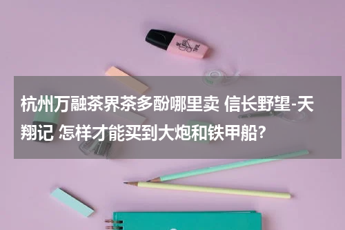 杭州万融茶界茶多酚哪里卖 信长野望-天翔记 怎样才能买到大炮和铁甲船？