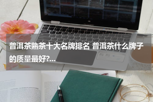 普洱茶熟茶十大名牌排名 普洱茶什么牌子的质量最好?...