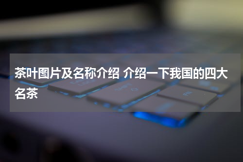 茶叶图片及名称介绍 介绍一下我国的四大名茶