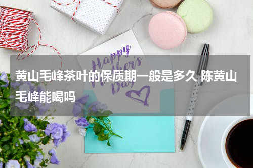 黄山毛峰茶叶的保质期一般是多久 陈黄山毛峰能喝吗