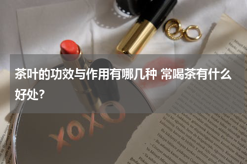 茶叶的功效与作用有哪几种 常喝茶有什么好处？