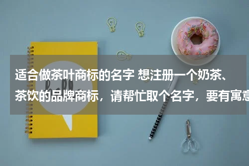 适合做茶叶商标的名字 想注册一个奶茶、茶饮的品牌商标，请帮忙取个名字，要有寓意，好记，谢谢了！！！