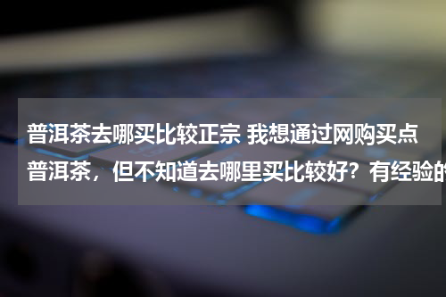 普洱茶去哪买比较正宗 我想通过网购买点普洱茶，但不知道去哪里买比较好？有经验的朋友告诉我！