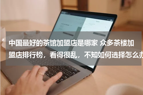 中国最好的茶馆加盟店是哪家 众多茶楼加盟店排行榜，看得很乱，不知如何选择怎么办?