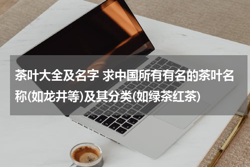 茶叶大全及名字 求中国所有有名的茶叶名称(如龙井等)及其分类(如绿茶红茶)