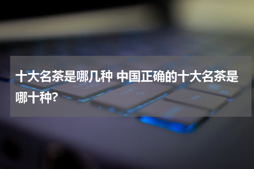 十大名茶是哪几种 中国正确的十大名茶是哪十种?