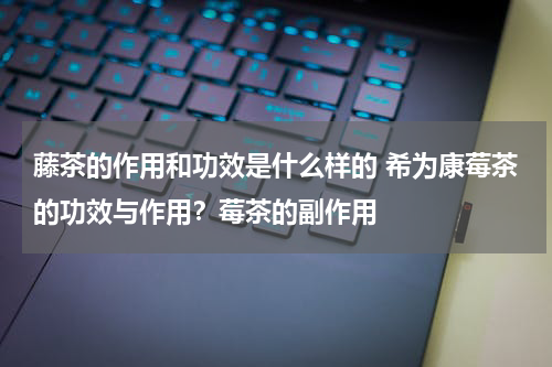 藤茶的作用和功效是什么样的 希为康莓茶的功效与作用？莓茶的副作用