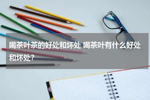 喝茶叶茶的好处和坏处 喝茶叶有什么好处和坏处？