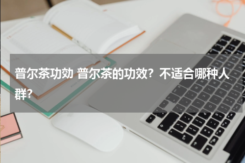 普尔茶功効 普尔茶的功效？不适合哪种人群？