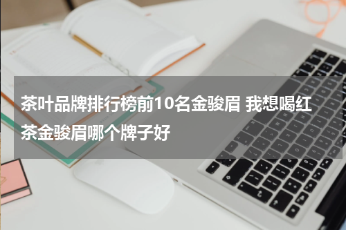 茶叶品牌排行榜前10名金骏眉 我想喝红茶金骏眉哪个牌子好