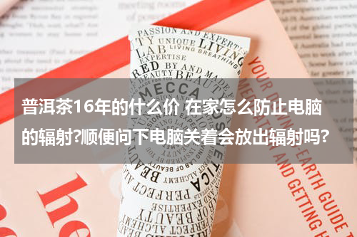 普洱茶16年的什么价 在家怎么防止电脑的辐射?顺便问下电脑关着会放出辐射吗?