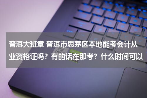 普洱大班章 普洱市思茅区本地能考会计从业资格证吗？有的话在那考？什么时间可以