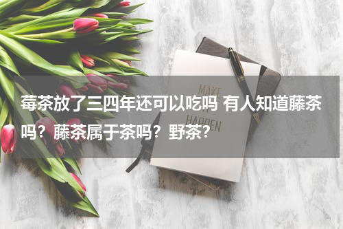 莓茶放了三四年还可以吃吗 有人知道藤茶吗？藤茶属于茶吗？野茶？