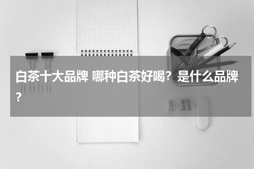 白茶十大品牌 哪种白茶好喝？是什么品牌？