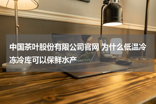 中国茶叶股份有限公司官网 为什么低温冷冻冷库可以保鲜水产