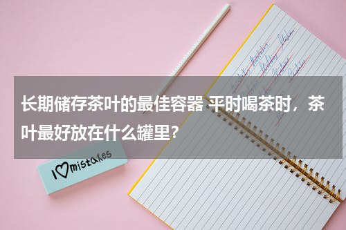 长期储存茶叶的最佳容器 平时喝茶时，茶叶最好放在什么罐里？