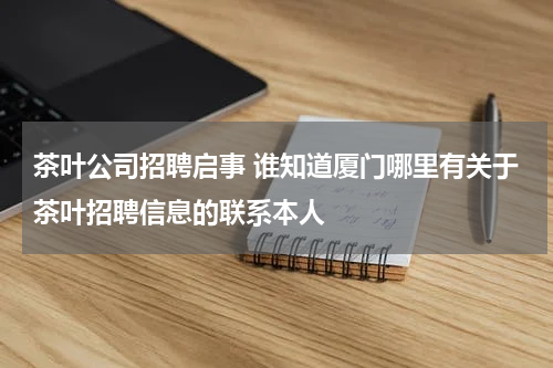 茶叶公司招聘启事 谁知道厦门哪里有关于茶叶招聘信息的联系本人