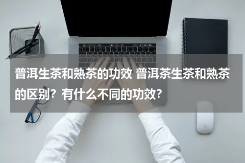 普洱生茶和熟茶的功效 普洱茶生茶和熟茶的区别？有什么不同的功效？