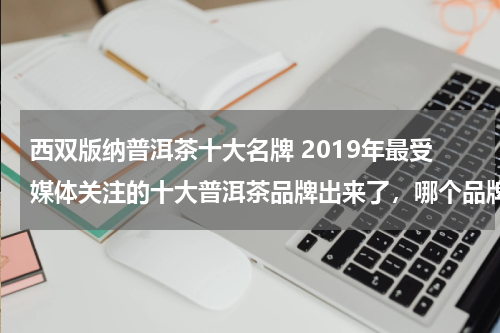 西双版纳普洱茶十大名牌 2019年最受媒体关注的十大普洱茶品牌出来了，哪个品牌最好？