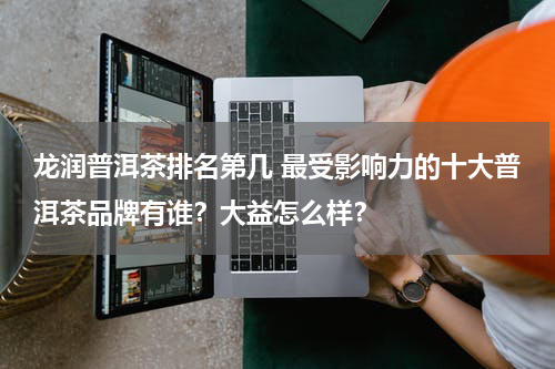 龙润普洱茶排名第几 最受影响力的十大普洱茶品牌有谁？大益怎么样？