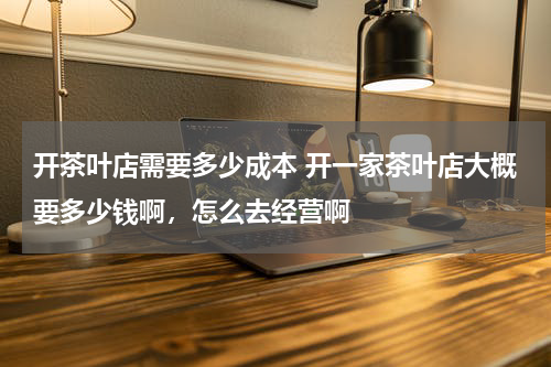 开茶叶店需要多少成本 开一家茶叶店大概要多少钱啊，怎么去经营啊