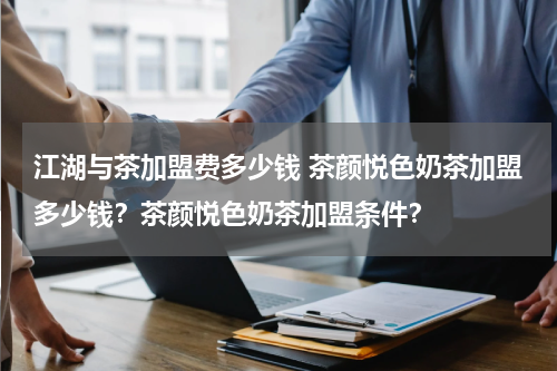 江湖与茶加盟费多少钱 茶颜悦色奶茶加盟多少钱？茶颜悦色奶茶加盟条件？