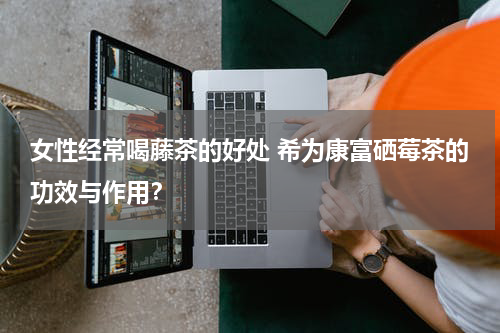 女性经常喝藤茶的好处 希为康富硒莓茶的功效与作用？